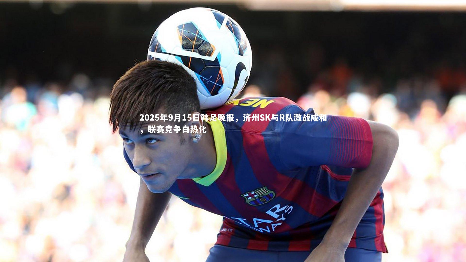 开云体育下载_2025年9月15日韩足晚报，济州SK与R队激战成和，联赛竞争白热化